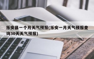 乐安县一个月天气预报(乐安一月天气预报查询30天天气预报)