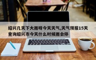 绍兴几天下大雨呀今天天气,天气预报15天查询绍兴市今天什么时候雨会停