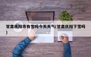 甘肃庆阳市有雪吗今天天气(甘肃庆阳下雪吗)