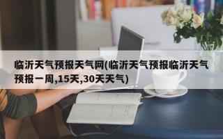 临沂天气预报天气网(临沂天气预报临沂天气预报一周,15天,30天天气)