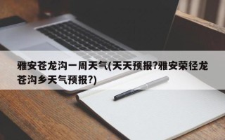 雅安苍龙沟一周天气(天天预报?雅安荣径龙苍沟乡天气预报?)