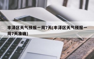 丰泽区天气预报一周7天(丰泽区天气预报一周7天准确)
