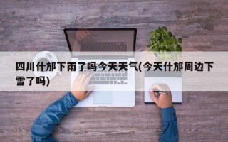 四川什邡下雨了吗今天天气(今天什邡周边下雪了吗)