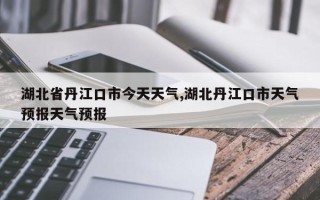 湖北省丹江口市今天天气,湖北丹江口市天气预报天气预报