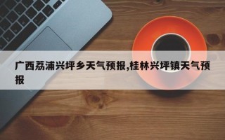 广西荔浦兴坪乡天气预报,桂林兴坪镇天气预报