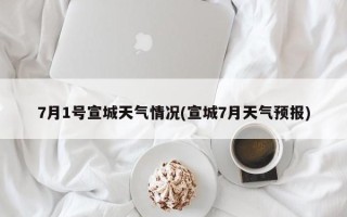 7月1号宣城天气情况(宣城7月天气预报)