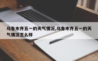 乌鲁木齐五一的天气情况,乌鲁木齐五一的天气情况怎么样