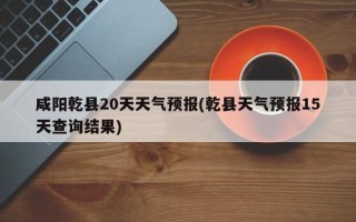 咸阳乾县20天天气预报(乾县天气预报15天查询结果)