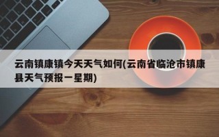 云南镇康镇今天天气如何(云南省临沧市镇康县天气预报一星期)