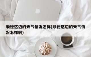 顺德这边的天气情况怎样(顺德这边的天气情况怎样啊)