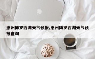 惠州博罗西湖天气预报,惠州博罗西湖天气预报查询