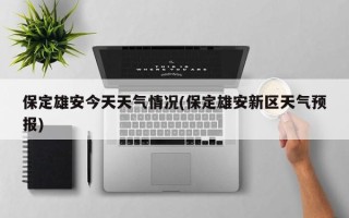 保定雄安今天天气情况(保定雄安新区天气预报)