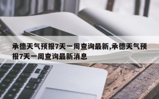 承德天气预报7天一周查询最新,承德天气预报7天一周查询最新消息