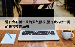 营口大石桥一周的天气预报,营口大石桥一周的天气预报30天