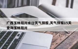 广西玉林陆川水口天气预报,天气预报15天查询玉林陆川
