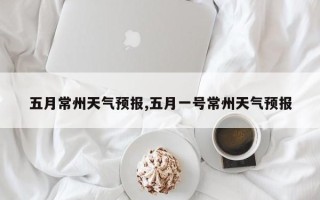 五月常州天气预报,五月一号常州天气预报