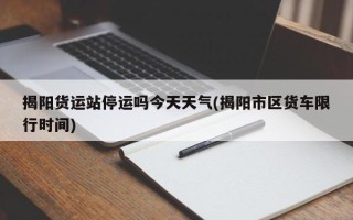 揭阳货运站停运吗今天天气(揭阳市区货车限行时间)