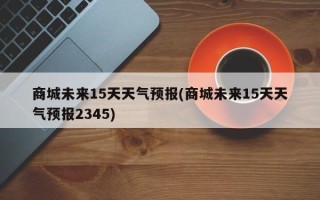 商城未来15天天气预报(商城未来15天天气预报2345)