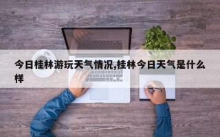 今日桂林游玩天气情况,桂林今日天气是什么样