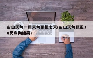 彭山天气一周天气预报七天(彭山天气预报30天查询结果)