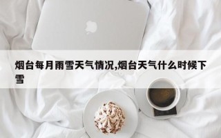 烟台每月雨雪天气情况,烟台天气什么时候下雪