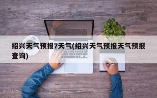 绍兴天气预报7天气(绍兴天气预报天气预报查询)