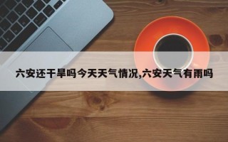 六安还干旱吗今天天气情况,六安天气有雨吗