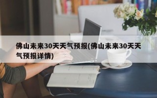 佛山未来30天天气预报(佛山未来30天天气预报详情)