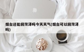 烟台还能回菏泽吗今天天气(烟台可以回菏泽吗)