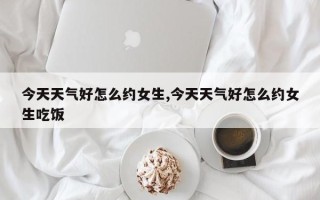 今天天气好怎么约女生,今天天气好怎么约女生吃饭