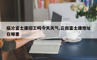 临沧富士康招工吗今天天气,云南富士康地址在哪里