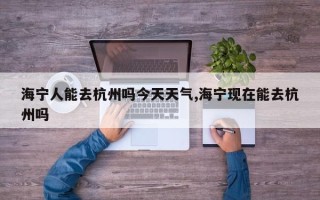 海宁人能去杭州吗今天天气,海宁现在能去杭州吗