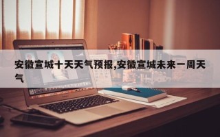 安徽宣城十天天气预报,安徽宣城未来一周天气