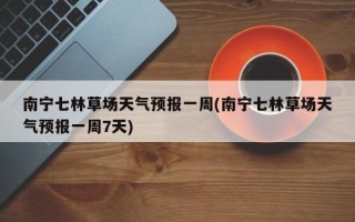 南宁七林草场天气预报一周(南宁七林草场天气预报一周7天)