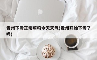 贵州下雪正常嘛吗今天天气(贵州开始下雪了吗)