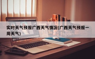 实时天气预报广西天气情况(广西天气预报一周天气)