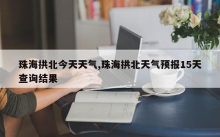 珠海拱北今天天气,珠海拱北天气预报15天查询结果