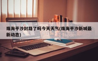 珠海平沙封路了吗今天天气(珠海平沙新城最新动态)