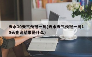 天水10天气预报一周(天水天气预报一周15天查询结果是什么)