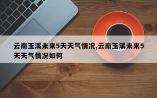 云南玉溪未来5天天气情况,云南玉溪未来5天天气情况如何