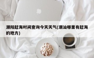 潮阳赶海时间查询今天天气(潮汕哪里有赶海的地方)