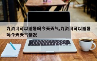 九资河可以避暑吗今天天气,九资河可以避暑吗今天天气情况