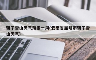 轿子雪山天气预报一周(云南省昆明市轿子雪山天气)