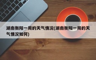 湖南衡阳一周的天气情况(湖南衡阳一周的天气情况如何)