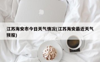 江苏海安市今日天气情况(江苏海安最近天气预报)