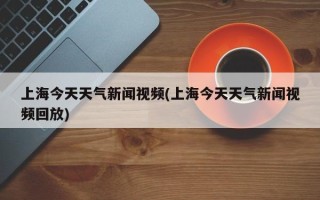 上海今天天气新闻视频(上海今天天气新闻视频回放)