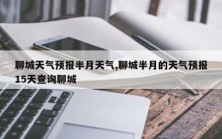 聊城天气预报半月天气,聊城半月的天气预报15天查询聊城