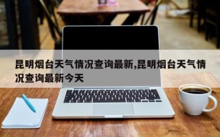 昆明烟台天气情况查询最新,昆明烟台天气情况查询最新今天