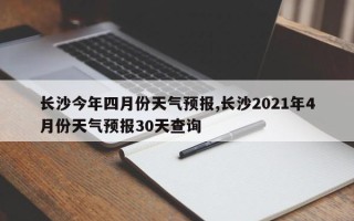 长沙今年四月份天气预报,长沙2021年4月份天气预报30天查询