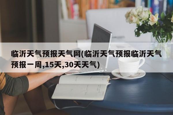临沂天气预报天气网(临沂天气预报临沂天气预报一周,15天,30天天气) 第1张